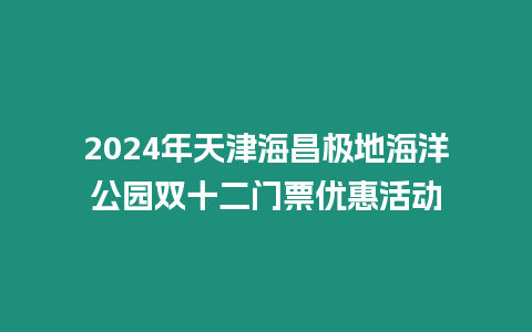 2024年天津海昌極地海洋公園雙十二門票優惠活動