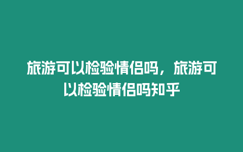 旅游可以檢驗情侶嗎，旅游可以檢驗情侶嗎知乎