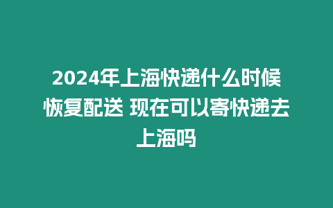 2024年上海快遞什么時候恢復配送 現在可以寄快遞去上海嗎