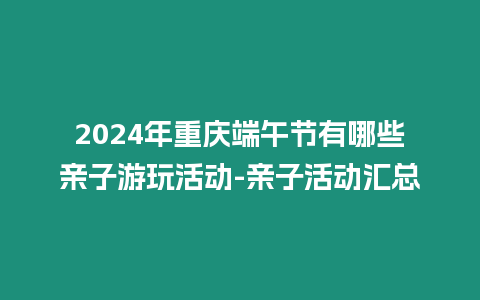 2024年重慶端午節(jié)有哪些親子游玩活動-親子活動匯總