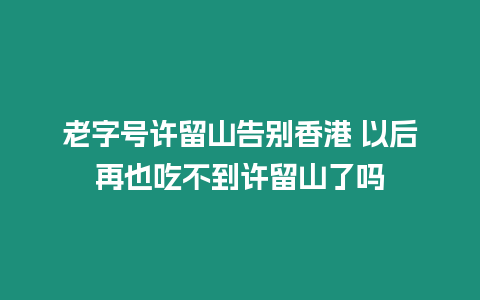 老字號許留山告別香港 以后再也吃不到許留山了嗎