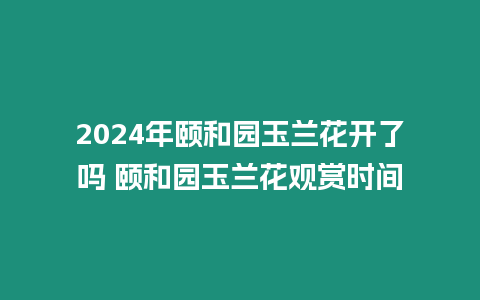 2024年頤和園玉蘭花開了嗎 頤和園玉蘭花觀賞時間