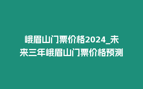 峨眉山門票價格2024_未來三年峨眉山門票價格預測