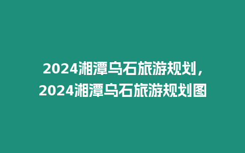 2024湘潭烏石旅游規劃，2024湘潭烏石旅游規劃圖