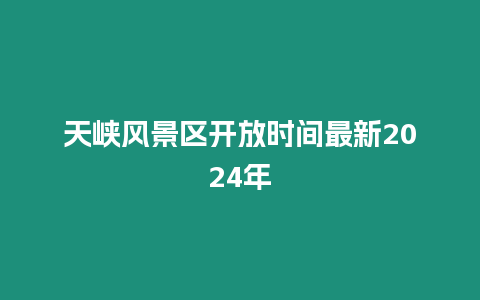 天峽風景區開放時間最新2024年