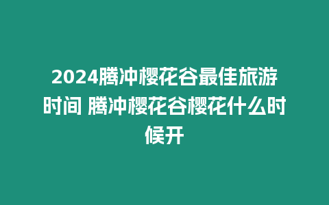 2024騰沖櫻花谷最佳旅游時間 騰沖櫻花谷櫻花什么時候開