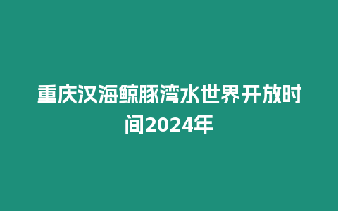 重慶漢海鯨豚灣水世界開放時間2024年