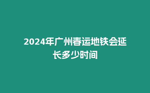 2024年廣州春運地鐵會延長多少時間