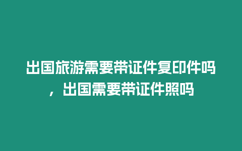 出國旅游需要帶證件復印件嗎，出國需要帶證件照嗎