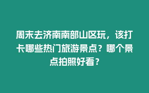 周末去濟南南部山區玩，該打卡哪些熱門旅游景點？哪個景點拍照好看？