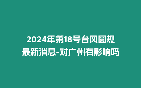 2024年第18號臺風圓規最新消息-對廣州有影響嗎