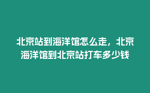 北京站到海洋館怎么走，北京海洋館到北京站打車多少錢