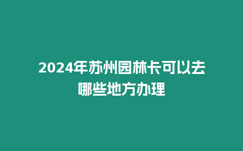 2024年蘇州園林卡可以去哪些地方辦理