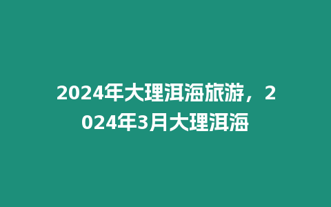 2024年大理洱海旅游，2024年3月大理洱海