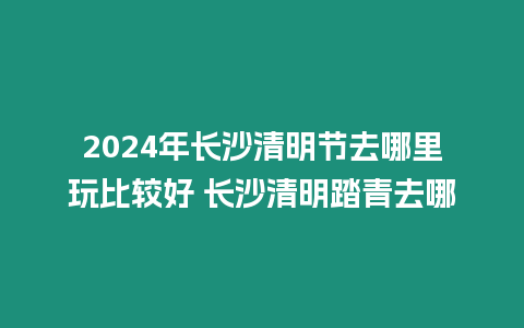 2024年長沙清明節去哪里玩比較好 長沙清明踏青去哪