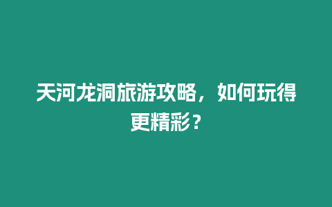 天河龍洞旅游攻略，如何玩得更精彩？