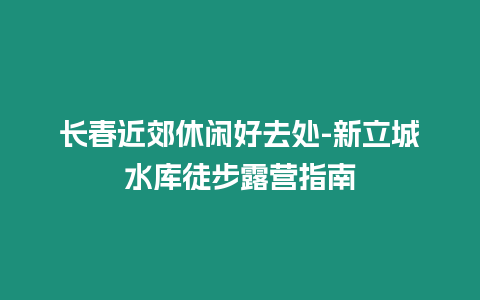 長春近郊休閑好去處-新立城水庫徒步露營指南