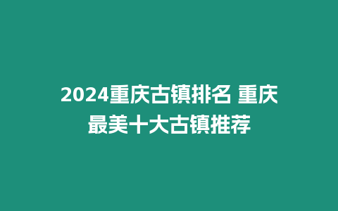 2024重慶古鎮(zhèn)排名 重慶最美十大古鎮(zhèn)推薦