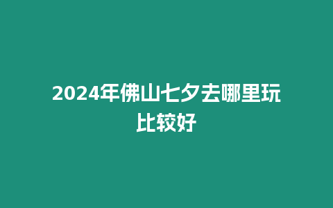 2024年佛山七夕去哪里玩比較好