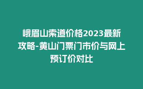 峨眉山索道價格2023最新攻略-黃山門票門市價與網上預訂價對比