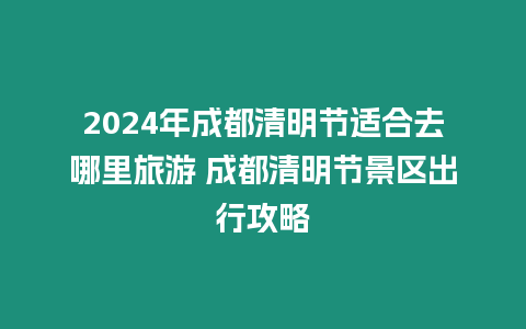 2024年成都清明節適合去哪里旅游 成都清明節景區出行攻略