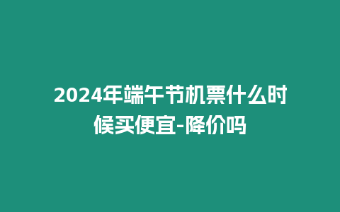 2024年端午節(jié)機(jī)票什么時(shí)候買便宜-降價(jià)嗎