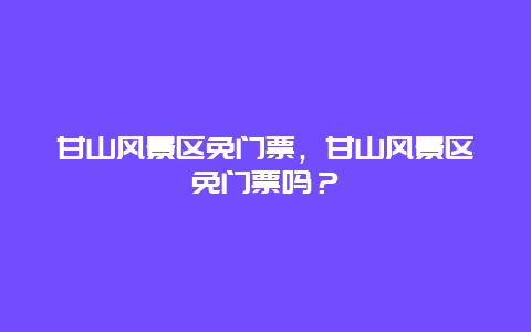 甘山風景區(qū)免門票，甘山風景區(qū)免門票嗎？