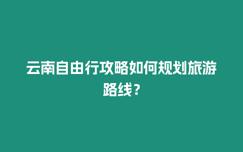 云南自由行攻略如何規劃旅游路線？