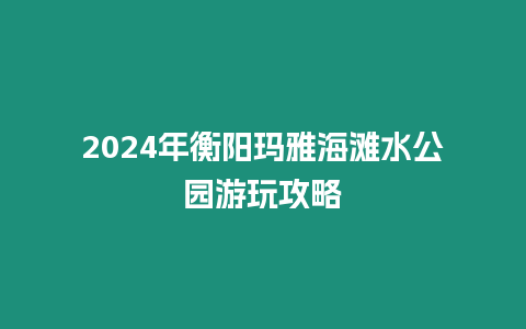 2024年衡陽瑪雅海灘水公園游玩攻略