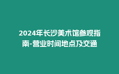 2024年長沙美術(shù)館參觀指南-營業(yè)時間地點(diǎn)及交通