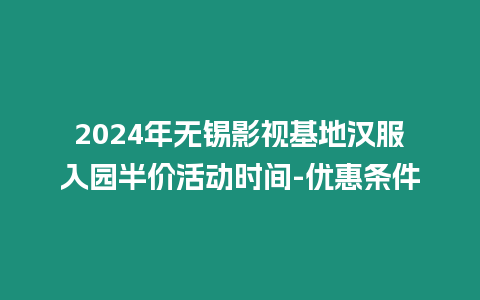 2024年無錫影視基地漢服入園半價活動時間-優惠條件