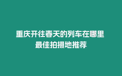 重慶開(kāi)往春天的列車(chē)在哪里 最佳拍攝地推薦