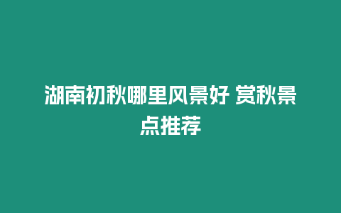 湖南初秋哪里風景好 賞秋景點推薦