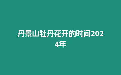 丹景山牡丹花開的時間2024年