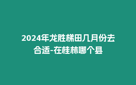 2024年龍勝梯田幾月份去合適-在桂林哪個縣