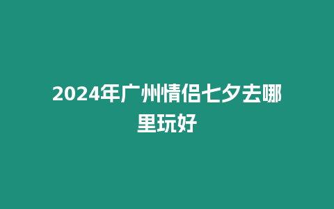 2024年廣州情侶七夕去哪里玩好