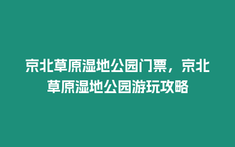 京北草原濕地公園門票，京北草原濕地公園游玩攻略