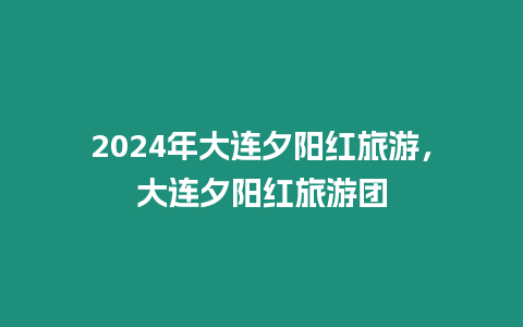 2024年大連夕陽紅旅游，大連夕陽紅旅游團