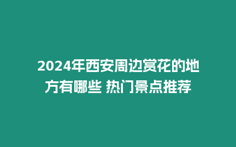 2024年西安周邊賞花的地方有哪些 熱門景點推薦