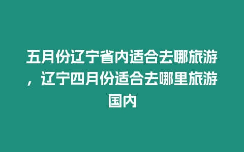 五月份遼寧省內適合去哪旅游，遼寧四月份適合去哪里旅游國內