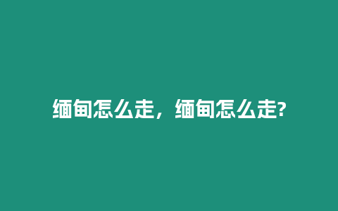 緬甸怎么走，緬甸怎么走?