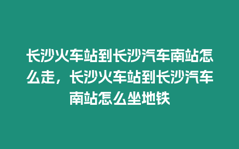 長沙火車站到長沙汽車南站怎么走，長沙火車站到長沙汽車南站怎么坐地鐵