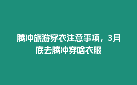 騰沖旅游穿衣注意事項，3月底去騰沖穿啥衣服