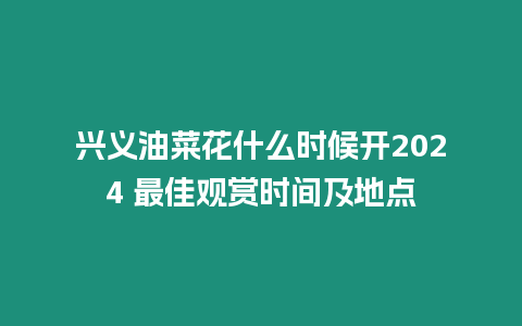 興義油菜花什么時候開2024 最佳觀賞時間及地點