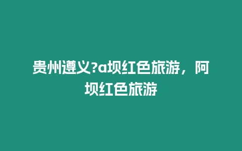 貴州遵義?a壩紅色旅游，阿壩紅色旅游