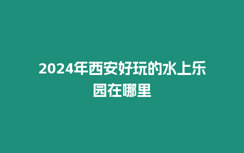 2024年西安好玩的水上樂園在哪里