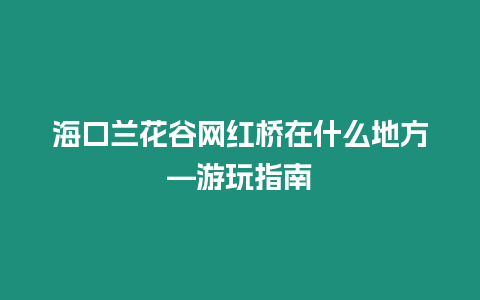 海口蘭花谷網紅橋在什么地方—游玩指南