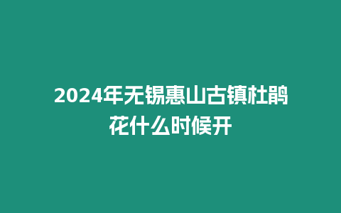 2024年無錫惠山古鎮杜鵑花什么時候開