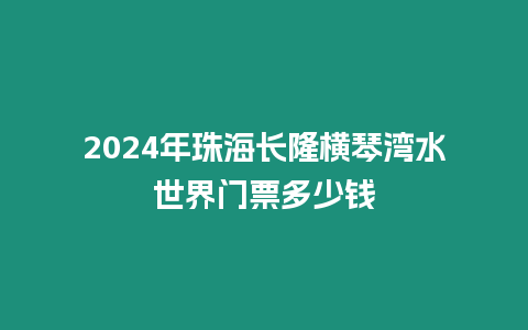 2024年珠海長隆橫琴灣水世界門票多少錢