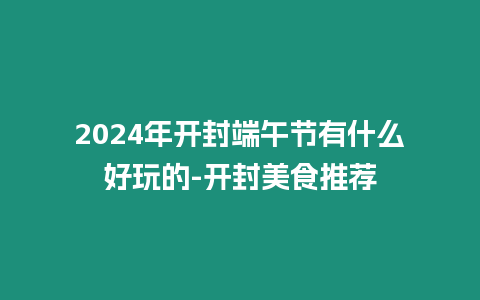 2024年開封端午節(jié)有什么好玩的-開封美食推薦